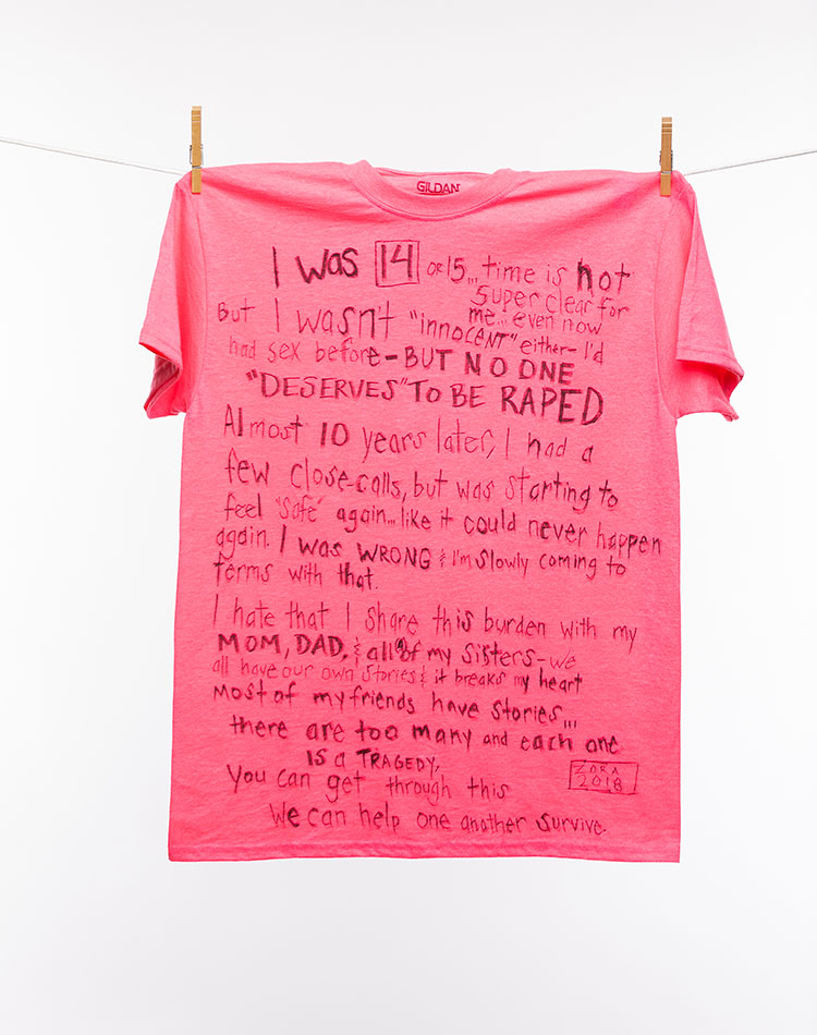 
								I was 14 or 15…time is not super clear for me…even now. But I wasn't "innocent" either--I'd had sex before--BUT NO ONE "DESERVES" TO BE RAPED. Almost 10 years later, I had a few close calls, but was starting to feel "safe" again…like it could never happen again. I was WRONG & I'm slowly coming to terms with that. 
								I hate that I share this burden with my MOM, DAD, & all (4) of my sisters--we all have our own stories & it breaks my heart most of my friends have stories...there are too many and each one is a TRAGEDY. 
								You can get through this. We can help one another survive. - ZORA 2018
							